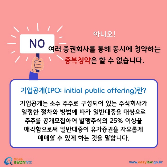 아니오! 여러 증권회사를 통해 동시에 청약하는 중복청약은 할 수 없습니다. 기업공개(IPO: initial public offering)란? 기업공개는 소수 주주로 구성되어 있는 주식회사가 일정한 절차와 방법에 따라 일반대중을 대상으로 주주를 공개모집하여 발행주식의 25% 이상을 매각함으로써 일반대중이 유가증권을 자유롭게 매매할 수 있게 하는 것을 말합니다.