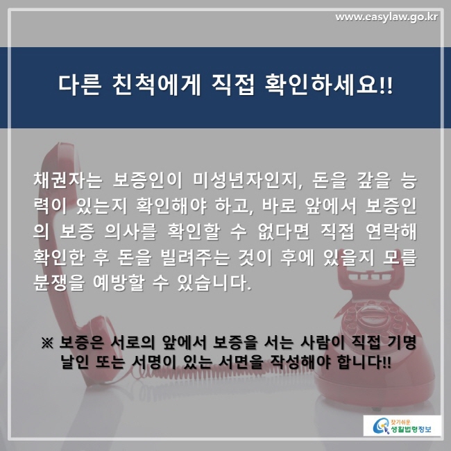 다른 친척에게 직접 확인하세요!! 채권자는 보증인이 미성년자인지, 돈을 갚을 능력이 있는지 확인해야 하고, 바로 앞에서 보증인의 보증 의사를 확인할 수 없다면 직접 연락해 확인한 후 돈을 빌려주는 것이 후에 있을지 모를 분쟁을 예방할 수 있습니다. ※ 보증은 서로의 앞에서 보증을 서는 사람이 직접 기명    날인 또는 서명이 있는 서면을 작성해야 합니다!!