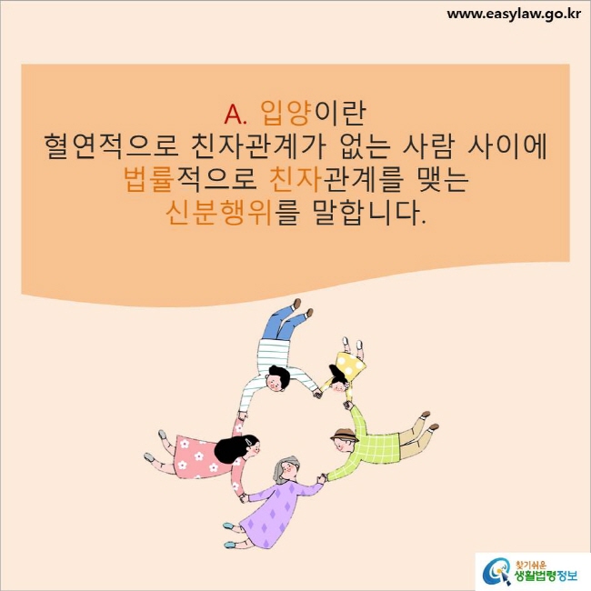 www.easylaw.go.kr A. 입양이란 혈연적으로 친자관계가 없는 사람 사이에 법률적으로 친자관계를 맺는 신분행위를 말합니다. 