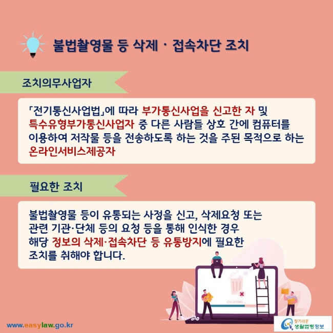 불법촬영물 등 삭제ᆞ접속차단 조치 조치의무사업자 「전기통신사업법」에 따라 부가통신사업을 신고한 자 및 특수유형부가통신사업자 중 다른 사람들 상호 간에 컴퓨터를 이용하여 저작물 등을 전송하도록 하는 것을 주된 목적으로 하는 온라인서비스제공자 필요한 조치 불법촬영물 등이 유통되는 사정을 신고, 삭제요청 또는 관련 기관·단체 등의 요청 등을 통해 인식한 경우 해당 정보의 삭제·접속차단 등 유통방지에 필요한 조치를 취해야 합니다.