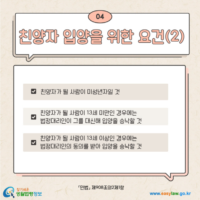 04. 친양자 입양을 위한 요건(2) 친양자가 될 사람이 미성년자일 것. 친양자가 될 사람이 13세 미만인 경우에는 법정대리인이 그를 대신해 입양을 승낙할 것. 친양자가 될 사람이 13세 이상인 경우에는 법정대리인의 동의를 받아 입양을 승낙할 것. 민법 제908조의2제1항