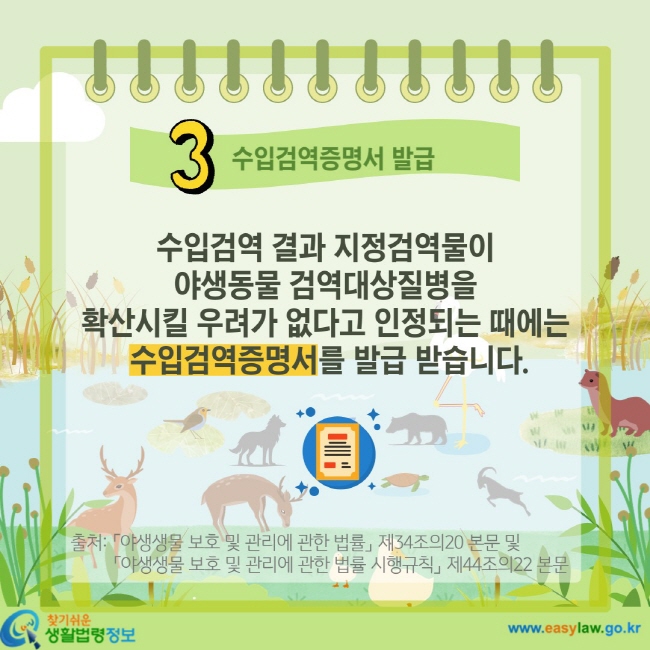 3 수입검역증명서 발급 수입검역 결과 지정검역물이 야생동물 검역대상질병을 확산시킬 우려가 없다고 인정되는 때에는 수입검역증명서를 발급 받습니다. 출처: 「야생생물 보호 및 관리에 관한 법률」 제34조의20 본문 및 「야생생물 보호 및 관리에 관한 법률 시행규칙」 제44조의22 본문