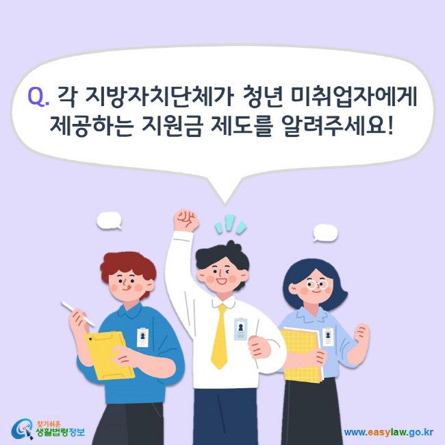 Q. 각 지방자치단체가 청년 미취업자에게 제공하는 지원금 제도를 알려주세요! 찾기쉬운 생활법령정보(www.easylaw.go.kr)