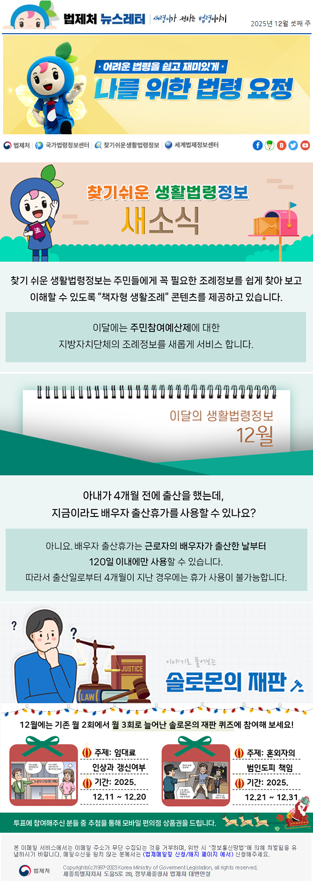 법제처 뉴스레터 새령이가 전하는 법령이야기 2025년 12월 셋째 주 어려운 법령을 쉽고 재미있게 나를 위한 법령 요정 찾기 쉬운 생활법령정보 새소식 찾기 쉬운 생활법령정보는 주민들에게 꼭 필요한 조례정보를 쉽게 찾아 보고 이해할 수 있도록 “책자형 생활조례” 콘텐츠를 제공하고 있습니다. 이달에는 주민참여예산제에 대한 지방자치단체의 조례정보를 새롭게 서비스 합니다. 이달의 생활법령정보 12월 아내가 4개월 전에 출산을 했는데,  지금이라도 배우자 출산휴가를 사용할 수 있나요? 아니요. 배우자 출산휴가는 근로자의 배우자가 출산한 날부터 120일 이내에만 사용할 수 있습니다. 따라서 출산일로부터 4개월이 지난 경우에는 휴가 사용이 불가능합니다. 이야기로 풀어보는 솔로몬의 재판 12월에는 기존 월 2회에서 월 3회로 늘어난 솔로몬의 재판 퀴즈에 참여해 보세요! 상가 계약 만료 직후 이제 월세를 600만원으로 인상! 이미 계약이 320만원으로 묵시적으로 갱신!! 주제: 임대료 인상과 갱신여부 기간: 2025.12.11 ~ 12.20 범죄자 도피 은닉죄!! 혼인외 출생자 사실 이분은 제 친부입니다. 친족특례로 처벌 안 돼요! 깜짝 아직 아들로 인지하지 않음 주제: 혼외자의 범인도피 책임 기간: 2025.12.21 ~ 12.31 투표에 참여해주신 분들 중 추첨을 통해 모바일 편의점 상품권을 드립니다. 본 이메일 서비스에서는 이메일 주소가 무단 수집되는 것을 거부하며, 위반 시 