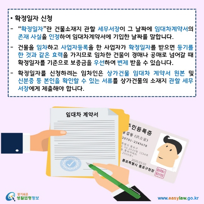 확정일자 신청 “확정일자”란 건물소재지 관할 세무서장이 그 날짜에 임대차계약서의 존재 사실을 인정하여 임대차계약서에 기입한 날짜를 말합니다. 건물을 임차하고 사업자등록을 한 사업자가 확정일자를 받으면 등기를 한 것과 같은 효력을 가지므로 임차한 건물이 경매나 공매로 넘어갈 때 확정일자를 기준으로 보증금을 우선하여 변제 받을 수 있습니다. 확정일자를 신청하려는 임차인은 상가건물 임대차 계약서 원본 및 신분증 등 본인을 확인할 수 있는 서류를 상가건물의 소재지 관할 세무서장에게 제출해야 합니다. 찾기쉬운 생활법령정보 로고 www.easylaw.go.kr