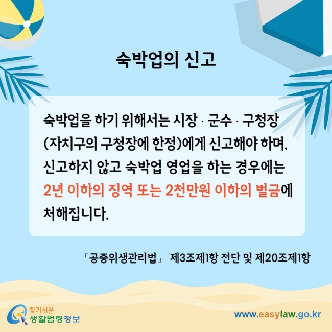 숙박업의 신고 숙박업을 하기 위해서는 시장ㆍ군수ㆍ구청장 (자치구의 구청장에 한정)에게 신고해야 하며, 신고하지 않고 숙박업 영업을 하는 경우에는2년 이하의 징역 또는 2천만원 이하의 벌금에 처해집니다. 「공중위생관리법」 제3조제1항 전단 및 제20조제1항