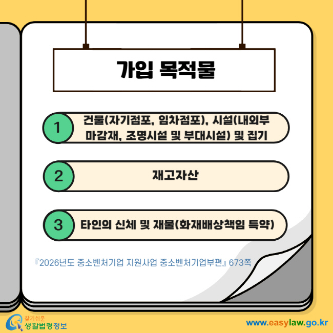 가입 목적물 1 건물(자기점포, 임차점포), 시설(내외부 마감재, 조명시설 및 부대시설) 및 집기 2 재고자산 3 타인의 신체 및 재물(화재배상책임 특약) 『2026년도 중소벤처기업 지원사업 중소벤처기업부편』 673쪽  