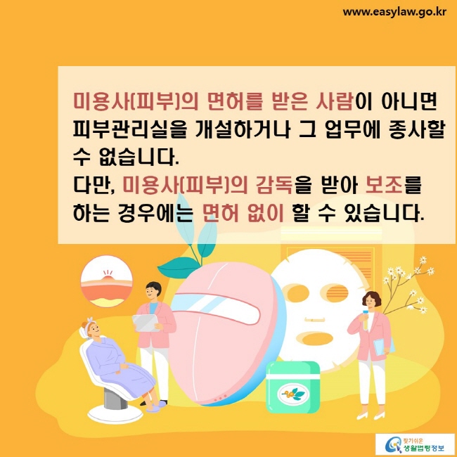 미용사(피부)의 면허를 받은 사람이 아니면 피부관리실을 개설하거나 그 업무에 종사할 수 없습니다. 다만, 미용사(피부)의 감독을 받아 보조를 하는 경우에는 면허 없이 할 수 있습니다.