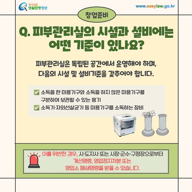 창업준비  Q. 피부관리실의 시설과 설비에는 어떤 기준이 있나요?  피부관리실은 독립된 공간에서 운영해야 하며, 다음의 시설 및 설비기준을 갖추어야 합니다.  ✔ 소독을 한 미용기구와 소독을 하지 않은 미용기구를 구분하여 보관할 수 있는 용기 ✔ 소독기·자외선살균기 등 미용기구를 소독하는 장비  이를 위반한 경우, 시·도지사 또는 시장·군수·구청장으로부터 개선명령, 영업정지처분 또는 영업소 폐쇄명령을 받을 수 있습니다.