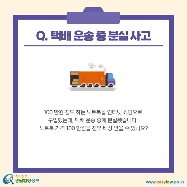 Q. 택배 운송 중 분실 사고 100 만원 정도 하는 노트북을 인터넷 쇼핑으로 구입했는데, 택배 운송 중에 분실됐습니다. 노트북 가격 100 만원을 전부 배상 받을 수 있나요?