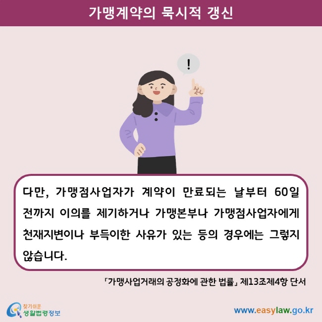 가맹계약의 묵시적 갱신 다만, 가맹점사업자가 계약이 만료되는 날부터 60일 전까지 이의를 제기하거나 가맹본부나 가맹점사업자에게 천재지변이나 부득이한 사유가 있는 등의 경우에는 그렇지 않습니다.  「가맹사업거래의 공정화에 관한 법률」 제13조제4항 단서