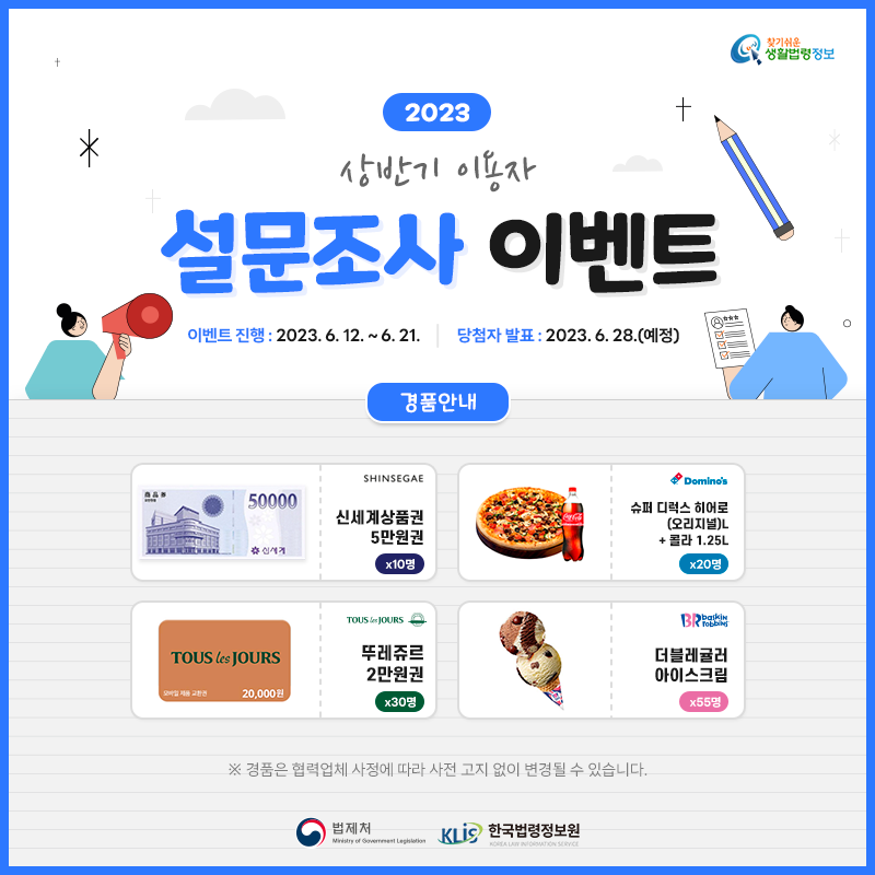 찾기 쉬운 생활법령정보 2023 상반기 이용자 설문조사 이벤트 이벤트 진행: 2023. 6. 12. ~ 6. 21. 당첨자 발표: 2023. 6. 28.(예정) 경품안내: 신세계상품권 5만원권 10명, 도미노피자 슈퍼 디럭스 히어로(오리지널)L+콜라 1.25L 20명, 뚜레쥬르 2만원권 30명, 배스킨라빈스 더블레귤러 아이스크림 55명 ※ 경품은 협력업체 사정에 따라 사전 고지 없이 변경될 수 있습니다. 법제처 한국법령정보원 찾기 쉬운 생활법령정보 2023 상반기 이용자 설문조사 이벤트 이벤트 진행: 2023. 6. 12. ~ 6. 21. 당첨자 발표: 2023. 6. 28.(예정) 경품안내: 신세계상품권 5만원권 10명, 도미노피자 슈퍼 디럭스 히어로(오리지널)L+콜라 1.25L 20명, 뚜레쥬르 2만원권 30명, 배스킨라빈스 더블레귤러 아이스크림 55명 ※ 경품은 협력업체 사정에 따라 사전 고지 없이 변경될 수 있습니다. 법제처 한국법령정보원