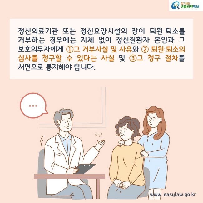 정신의료기관 또는 정신요양시설의 장이 퇴원∙퇴소를 거부하는 경우에는 지체 없이 정신질환자 본인과 그 보호의무자에게 ①그 거부사실 및 사유와 ② 퇴원∙퇴소의 심사를 청구할 수 있다는 사실 및 ③그 청구 절차를 서면으로 통지해야 합니다.