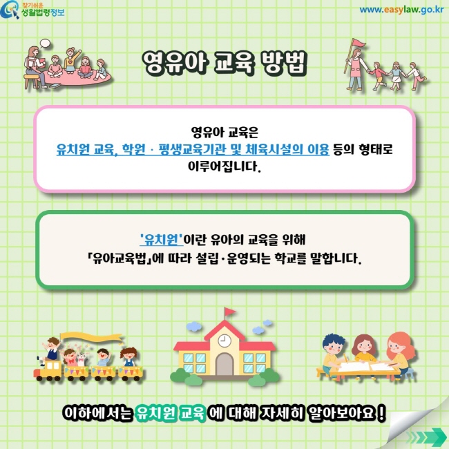 영유아 교육은 유치원 교육,&nbsp;학원ㆍ평생교육기관 및 체육시설의 이용 등의 형태로 이루어집니다. '유치원'이란 유아의 교육을 위해&nbsp;「유아교육법」에 따라 설립·운영되는&nbsp;학교를 말합니다. 이하에서는&nbsp;유치원 교육&nbsp;에 대해 자세히 알아보아요 !