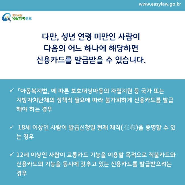 「아동복지법」 에 따른 보호대상아동의 자립지원 등 국가 또는     지방자치단체의 정책적 필요에 따라 불가피하게 신용카드를 발급해야 하는 경우

18세 이상인 사람이 발급신청일 현재 재직(在職)을 증명할 수 있는 경우

12세 이상인 사람이 교통카드 기능을 이용할 목적으로 직불카드와 신용카드의 기능을 동시에 갖추고 있는 신용카드를 발급받으려는 경우