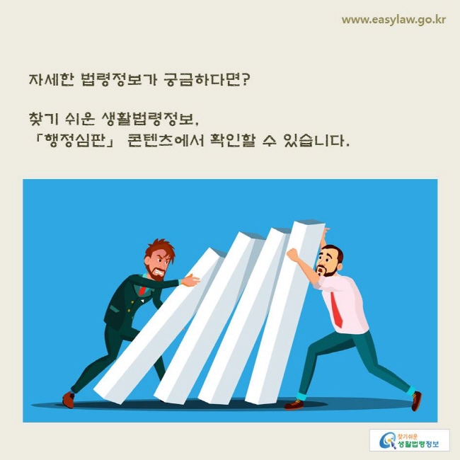 www.easylaw.go.kr 자세한 법령정보가 궁금하다면? 찾기 쉬운 생활법령정보, 「행정심판」 콘텐츠에서 확인할 수 있습니다.