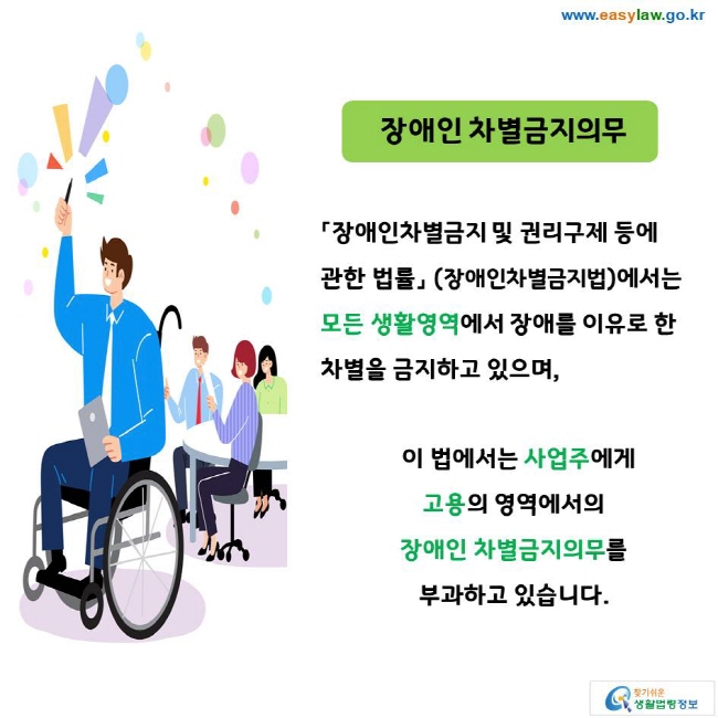 장애인 차별금지의무 「장애인차별금지 및 권리구제 등에 관한 법률」 (장애인차별금지법)에서는 모든 생활영역에서 장애를 이유로 한 차별을 금지하고 있으며, 이 법에서는 사업주에게 고용의 영역에서의 장애인 차별금지의무를 부과하고 있습니다. 