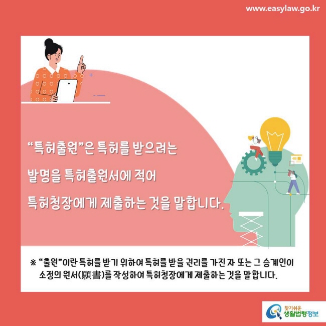 www.easylaw.go.kr "특허출원"은 특허를 받으려는 발명을 특허출원서에 적어 특허청장에게 제출하는 것을 말합니다. ※ "출원"이란 특허를 받기 위하여 특허를 받을 권리를 가진자 또는 그 승계인이 소정의 원서(願書)를 작성하여 특허청장에게 제출하는 것을 말합니다.