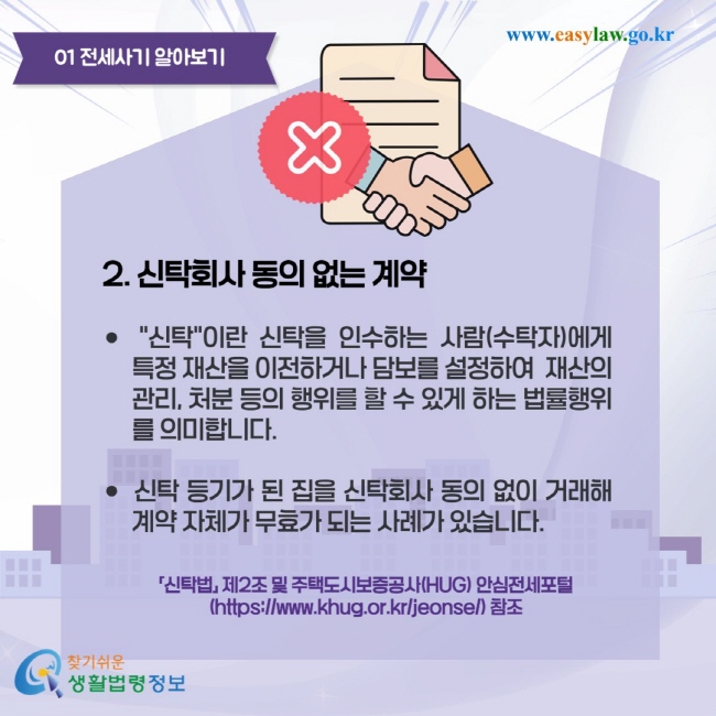 전세사기 알아보기 2. 신탁회사 동의 없는 계약 "신탁"이란 신탁을 인수하는 사람(수탁자)에게 특정 재산을 이전하거나 담보를 설정하여 재산의 관리, 처분 등의 행위를 할 수 있게 하는 법률행위를 의미합니다. 신탁 등기가 된 집을 신탁회사 동의 없이 거래해 계약 자체가 무효가 되는 사례가 있습니다.