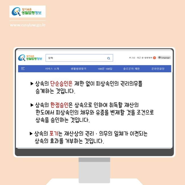 찾기쉬운생활법령정보
www.easylaw.go.kr

▶ 상속의 단순승인은 제한 없이 피상속인의 권리의무를 승계하는 것입니다.
▶ 상속의 한정승인은 상속으로 인하여 취득할 재산의 
한도에서 피상속인의 채무와 유증을 변제할 것을 조건으로 상속을 승인하는 것입니다.
▶ 상속의 포기는 재산상의 권리·의무의 일체가 이전되는 상속의 효과를 거부하는 것입니다.
