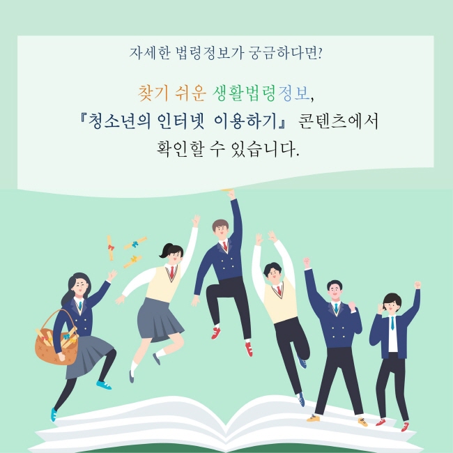 자세한 법령정보가 궁금하다면?
찾기 쉬운 생활법령정보,
『청소년의 인터넷 이용하기』 콘텐츠에서 확인할 수 있습니다.