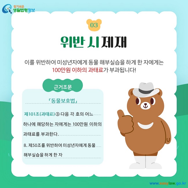 03 위반 시 제재 이를 위반하여 미성년자에게 동물 해부실습을 하게 한 자에게는 100만원 이하의 과태료가 부과됩니다! 근거조문 「동물보호법」   제101조(과태료) ③ 다음 각 호의 어느  하나에 해당하는 자에게는 100만원 이하의  과태료를 부과한다. 8. 제50조를 위반하여 미성년자에게 동물 해부실습을 하게 한 자