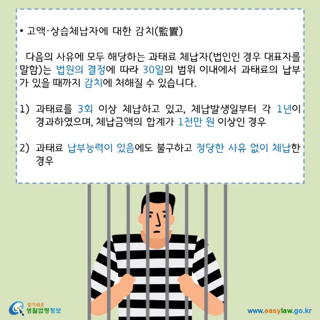 • 고액·상습체납자에 대한 감치(監置)
다음의 사유에 모두 해당하는 과태료 체납자(법인인 경우 대표자를 말함)는 법원의 결정에 따라 30일의 범위 이내에서 과태료의 납부가 있을 때까지 감치에 처해질 수 있습니다.
1) 과태료를 3회 이상 체납하고 있고, 체납발생일부터 각 1년이 경과하였으며, 체납금액의 합계가 1천만 원 이상인 경우
2) 과태료 납부능력이 있음에도 불구하고 정당한 사유 없이 체납한 경우
찾기쉬운 생활법령정보 로고 
www.easylaw.go.kr