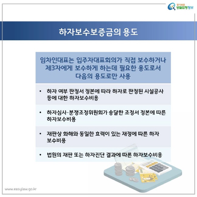 하자보수보증금의 용도 임차인대표는 입주자대표회의가 직접 보수하거나 제3자에게 보수하게 하는데 필요한 용도로서 다음의 용도로만 사용 하자 여부 판정서 정본에 따라 하자로 판정된 시설공사 등에 대한 하자보수비용 하자심사·분쟁조정위원회가 송달한 조정서 정본에 따른 하자보수비용 재판상 화해와 동일한 효력이 있는 재정에 따른 하자보수비용 법원의 재판 또는 하자진단 결과에 따른 하자보수비용