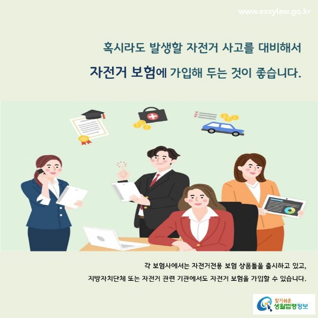 혹시라도 발생할 자전거 사고를 대비해서 자전거 보험에 가입해 두는 것이 좋습니다.
각 보험사에서는 자전거전용 보험 상품들을 출시하고 있고, 지방자치단체 또는 자전거 관련 기관에서도 자전거 보험을 가입할 수 있습니다.