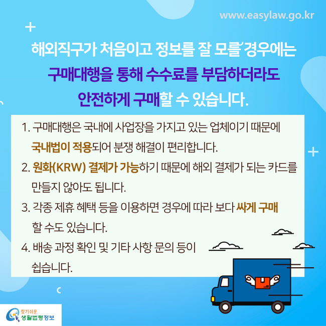 해외직구가 처음이고 정보를 잘 모를 경우에는 구매대행을 통해 수수료를 부담하더라도 안전하게 구매할 수 있습니다. 
1. 구매대행은 국내에 사업장을 가지고 있는 업체이기 때문에 국내법이 적용되어 분쟁 해결이 편리합니다.
2. 원화(KRW) 결제가 가능하기 때문에 해외 결제가 되는 카드를 만들지 않아도 됩니다.
3. 각종 제휴 혜택 등을 이용하면 경우에 따라 보다 싸게 구매할 수도 있습니다.
4. 배송 과정 확인 및 기타 사항 문의등이 쉽습니다.