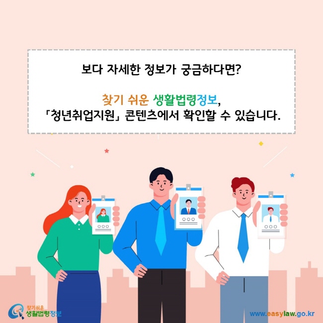 보다 자세한 정보가 궁금하다면? 찾기 쉬운 생활법령정보 「청년취업지원」 콘텐츠에서 확인할 수 있습니다. 찾기쉬운 생활법령정보(www.easylaw.go.kr)