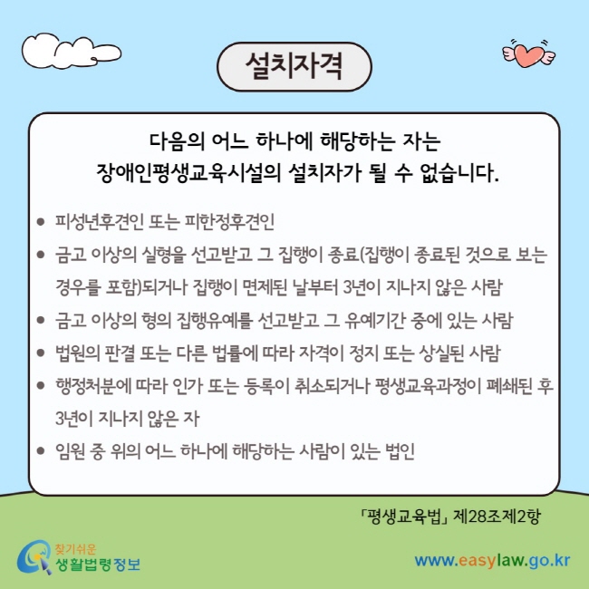 설치자격 다음의 어느 하나에 해당하는 자는&nbsp; 장애인평생교육시설의 설치자가 될 수 없습니다.  피성년후견인 또는 피한정후견인 금고 이상의 실형을 선고받고 그 집행이 종료(집행이 종료된 것으로 보는 경우를 포함)되거나 집행이 면제된 날부터 3년이 지나지 않은 사람 금고 이상의 형의 집행유예를 선고받고 그 유예기간 중에 있는 사람 법원의 판결 또는 다른 법률에 따라 자격이 정지 또는 상실된 사람 행정처분에 따라 인가 또는 등록이 취소되거나 평생교육과정이 폐쇄된 후 3년이 지나지 않은 자&nbsp; 임원 중 위의 어느 하나에 해당하는 사람이 있는 법인 「평생교육법」 제28조제2항