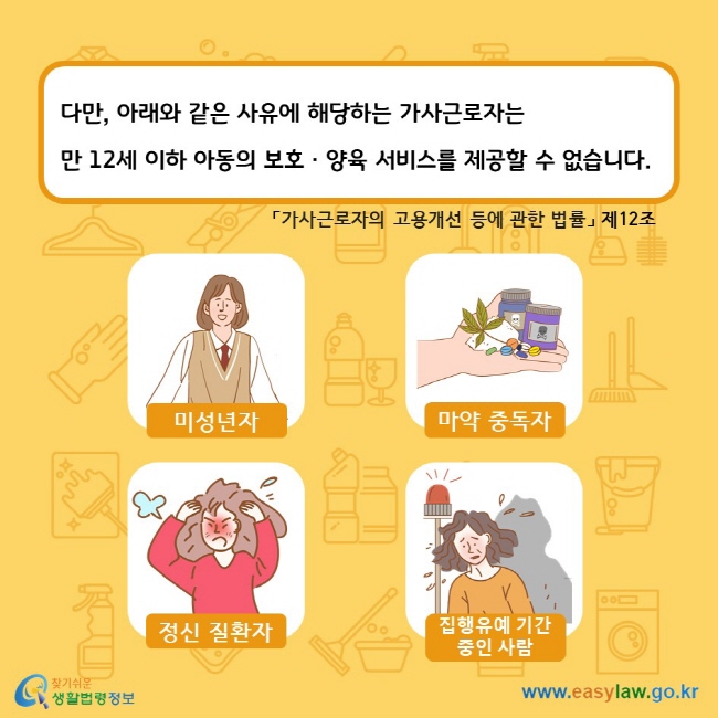 다만, 아래와 같은 사유에 해당하는 가사근로자는 만 12세 이하 아동의 보호ㆍ양육 서비스를 제공할 수 없습니다. 「가사근로자의 고용개선 등에 관한 법률」 제12조. 미성년자 마약 중독자 정신 질환자 집행유예 기간 중인 사람