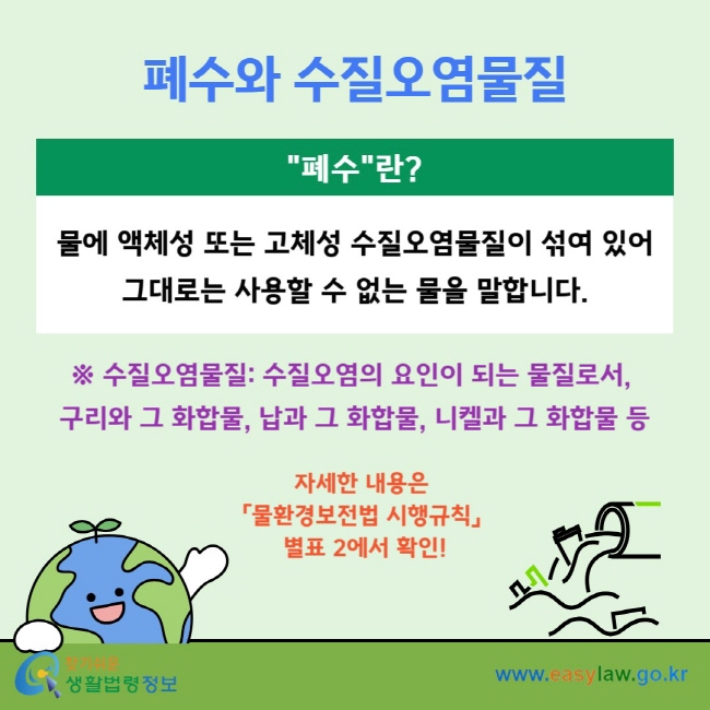 폐수와 수질오염물질 "폐수"란? 물에 액체성 또는 고체성 수질오염물질이 섞여 있어 그대로는 사용할 수 없는 물을 말합니다. ※ 수질오염물질:&nbsp;수질오염의 요인이 되는&nbsp;물질로서,&nbsp;구리와 그 화합물, 납과 그 화합물,&nbsp;니켈과 그 화합물 등 자세한 내용은&nbsp;「물환경보전법 시행규칙」&nbsp;별표 2에서 확인!