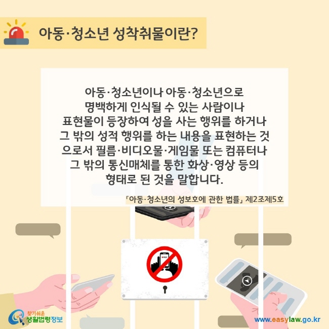 아동·청소년 성착취물이란? 아동·청소년이나 아동·청소년으로  명백하게 인식될 수 있는 사람이나  표현물이 등장하여 성을 사는 행위를 하거나 그 밖의 성적 행위를 하는 내용을 표현하는 것으로서 필름·비디오물·게임물 또는 컴퓨터나 그 밖의 통신매체를 통한 화상·영상 등의  형태로 된 것을 말합니다(「아동·청소년의 성보호에 관한 법률」 제2조제5호). 찾기쉬운 생활법령정보(www.easylaw.go.kr)