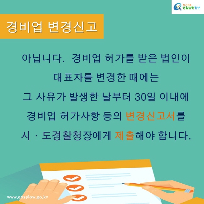 찾기쉬운 생활법령정보
www.easylaw.go.kr
경비업 변경신고
아닙니다.  경비업 허가를 받은 법인이 
대표자를 변경한 때에는 
그 사유가 발생한 날부터 30일 이내에 
경비업 허가사항 등의 변경신고서를 
지방경찰청장에게 제출해야 합니다.