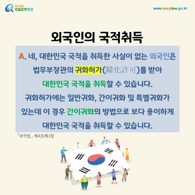 A. 네, 대한민국 국적을 취득한 사실이 없는 외국인은   법무부장관의 귀화허가(歸化許可)를 받아  대한민국 국적을 취득할 수 있습니다. 귀화허가에는 일반귀화, 간이귀화 및 특별귀화가 있는데 이 경우 간이귀화의 방법으로 보다 용이하게 대한민국 국적을 취득할 수 있습니다.「국적법」 제4조제1항