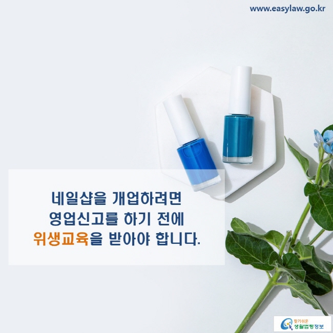 www.easylaw.go.kr 네일샵을 개업하려면 영업신고를 하기 전에 위생교육을 받아야 합니다.