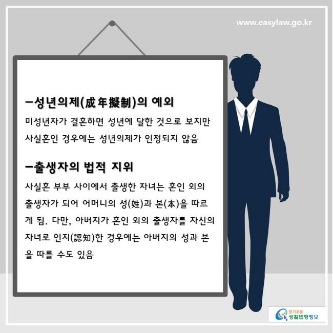 www.easylaw.go.kr 찾기쉬운생활법령정보 
-성년의제(成年擬制)의 예외 미성년자가 결혼하면 성년에 달한 것으로 보지만 사실혼인 경우에는 성년의제가 인정되지 않음 
 -출생자의 법적 지위 사실혼 부부 사이에서 출생한 자녀는 혼인 외의 출생자가 되어 어머니의 성(姓)과 본(本)을 따르게 됨. 다만, 아버지가 혼인 외의 출생자를 자신의 자녀로 인지(認知)한 경우에는 아버지의 성과 본을 따를 수도 있음