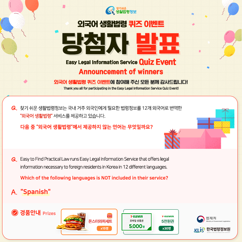 찾기 쉬운 생활법령정보 외국어 생활법령 퀴즈 이벤트 당첨자 발표 Easy Legal Information Service Quiz Event Announcement of winners 외국어 생활법령 퀴즈 이벤트에 참여해 주신 모든 분께 감사드립니다! Thank you all for participating in the Easy Legal Information Service Quiz Event!   Q. 찾기 쉬운 생활법령정보는 국내 거주 외국인에게 필요한 법령정보를 12개 외국어로 번역한 “외국어 생활법령” 서비스를 제공하고 있습니다. 다음 중 “외국어 생활법령”에서 제공하지 않는 언어는 무엇일까요?    Easy to Find Practical Law runs Easy Legal Information Service that offers legal information necessary to foreign residents in Korea in 12 different languages. Which of the following languages is NOT included in their service?    A. Spanish  경품안내 Prizes [버거킹] 몬스터와퍼세트 15명, [세븐일레븐] 5천원권 30명  법제처 한국법령정보원