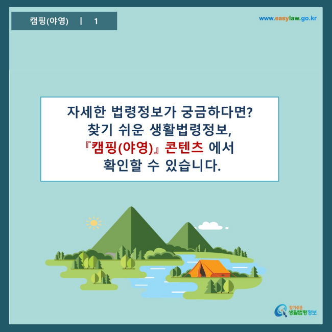 www.easylaw.go.kr 자세한 법령정보가 궁금하다면? 찾기 쉬운 생활법령정보, 『캠핑(야영)』 콘텐츠에서 확인할 수 있습니다.