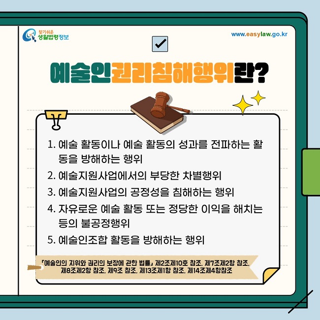 ◇ 예술인권리침해행위란? 1. 예술 활동 성과 전파 방해행위 2. 에술지원사업에서의 부당한 차별행위 3. 예술지원사업의 공정성 침해행위 4. 불공정행위 5. 예술인조합 활동 방해행위  「예술인의 지위와 권리의 보장에 관한 법률」 제2조제10호 참조, 제7조제2항 참조, 제8조제2항 참조, 제9조 참조, 제13조제1항 참조, 제14조제4항 참조