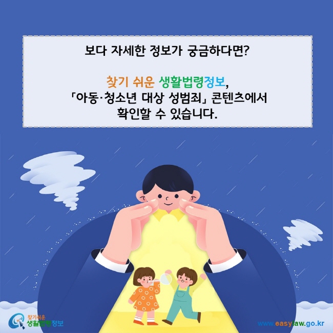  보다 자세한 정보가 궁금하다면? 찾기 쉬운 생활법령정보, 「아동·청소년 대상 성범죄」 콘텐츠에서 확인할 수 있습니다. 찾기쉬운 생활법령정보(www.easylaw.go.kr)