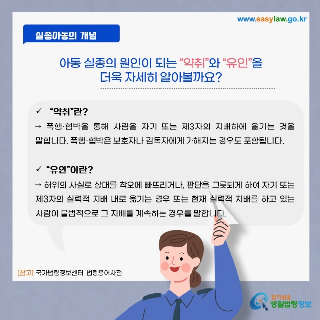 실종아동의 개념 아동 실종의 원인이 되는 “약취”와 “유인”을 더욱 자세히 알아볼까요? “약취”란? 폭행·협박을 통해 사람을 자기 또는 제3자의 지배하에 옮기는 것을 말합니다. 폭행·협박은 보호자나 감독자에게 가해지는 경우도 포함됩니다. “유인”이란? 허위의 사실로 상대를 착오에 빠뜨리거나, 판단을 그릇되게 하여 자기 또는 제3자의 실력적 지배 내로 옮기는 경우 또는 현재 실력적 지배를 하고 있는 사람이 불법적으로 그 지배를 계속하는 경우를 말합니다.