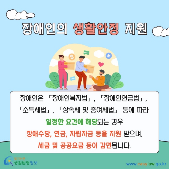장애인의 생활안정 지원 장애인은 「장애인복지법」,&nbsp;「장애인연금법」,&nbsp;「소득세법」, 「상속세 및 증여세법」 등에 따라&nbsp;&nbsp;일정한 요건에 해당되는 경우 장애수당, 연금, 자립자금 등을 지원 받으며, 세금 및 공공요금 등이 감면됩니다.