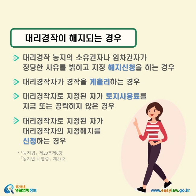 대리경작이 해지되는 경우 √ 대리경작 농지의 소유권자나 임차권자가 정당한 사유를 밝히고 지정 해지신청을 하는 경우 √ 대리경작자가 경작을 게을리하는 경우 √ 대리경작자로 지정된 자가 토지사용료를 지급 또는 공탁하지 않은 경우 √ 대리경작자로 지정된 자가 대리경작자의 지정해지를 신청하는 경우 (「농지법」 제20조제6항, 「농지법 시행령」 제21조)