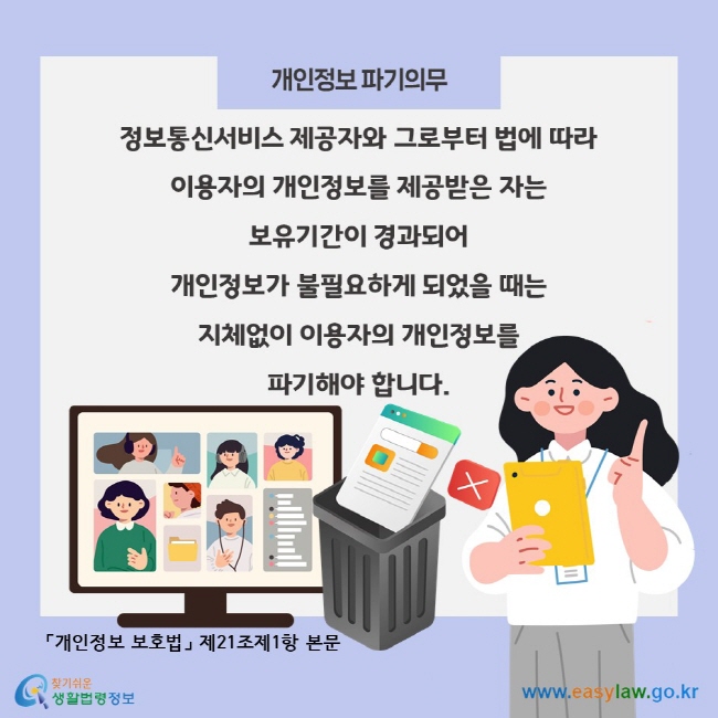 개인정보 파기의무, 정보통신서비스 제공자와 그로부터 법에 따라 이용자의 개인정보를 제공받은 자는 보유기간이 경과되어 개인정보가 불필요하게 되었을 때는 지체없이 이용자의 개인정보를 파기해야 합니다. 「개인정보 보호법」 제21조제1항 본문