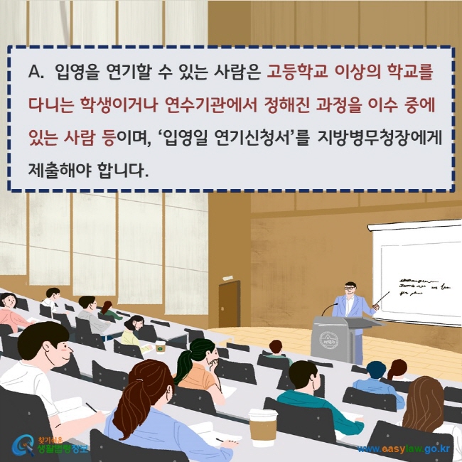 www.easylaw.go.kr A. 입영을 연기할 수 있는 사람은 고등학교 이상의 학교를 다니는 학생이거나 연수기관에서 정해진 과정을 이수 중에 있는 사람 등이며, ‘입영일 연기신청서’를 지방병무청장에게 제출해야 합니다.