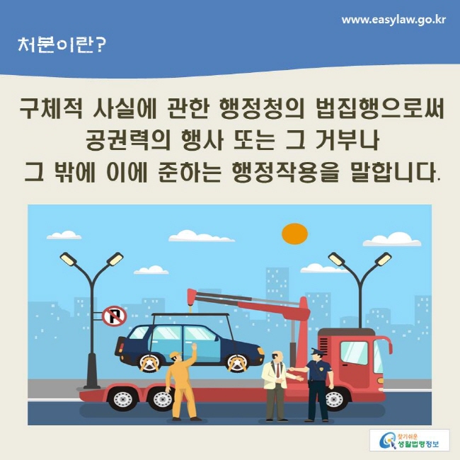 www.easylaw.go.kr 처분이란?구체적 사실에 관한 행정청의 법집행으로써 공권력의 행사 또는 그 거부나 그 밖에 이에 준하는 행정작용을 말합니다.