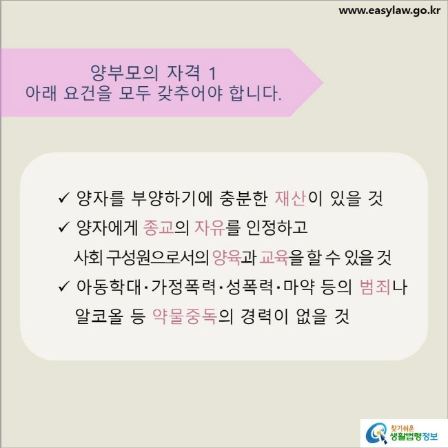 www.easylaw.go.kr 양부모의 자격 1 아래 요건을 모두 갖추어야 합니다. √ 양자를 부양하기에 충분한 재산이 있을 것 √ 양자에게 종교의 자유를 인정하고 사회 구성원으로서의 양육과 교육을 할 수 있을 것 √ 아동학대‧가정폭력‧성폭력‧마약 등의 범죄나 알코올 등 약물중독의 경력이 없을 것